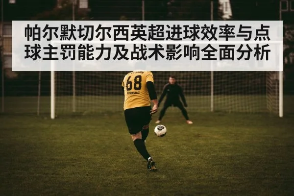 帕尔默切尔西英超进球效率与点球主罚能力及战术影响全面分析
